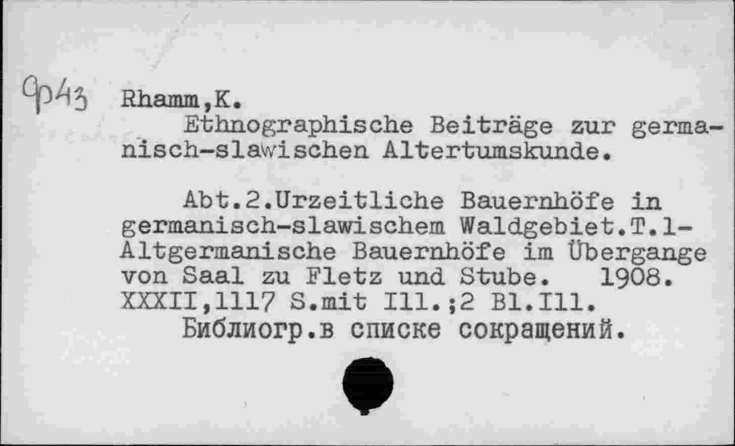 ﻿Rhamm,K.
Ethnographische Beiträge zur germanisch-slawischen Altertumskunde.
Abt.2.Urzeitliche Bauernhöfe in germanisch-slawischem Waldgebiet.T.1-Altgermanische Bauernhöfe im Übergange von Saal zu Fletz und Stube. 1908. XXXII,1117 S.mit Ill.;2 Bl.Ill.
Библиогр.в списке сокращений.